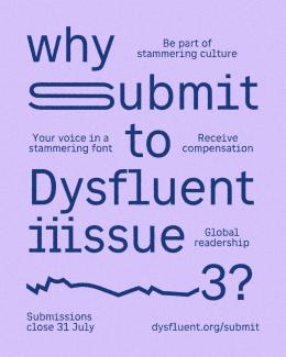 Font reads: ‘Why submit to Dysfluent issue 3?’. The ‘s’ and ‘i’ are stretched and repeated to represent stammering. An abrupt graphic line appears, to represent stammering. In smaller font dotted around is: ‘be part of stammering culture’; ‘your voice in a stammering font’; ‘receive compensation’; ‘global readership’; ‘submissions close 31 July’; and ‘dysfluent.org/submit’.